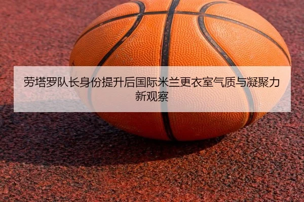 劳塔罗队长身份提升后国际米兰更衣室气质与凝聚力新观察