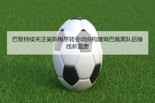 巴黎持续关注奥斯梅恩转会动向构建姆巴佩离队后锋线新蓝图
