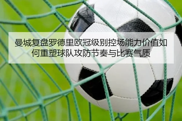 曼城复盘罗德里欧冠级别控场能力价值如何重塑球队攻防节奏与比赛气质