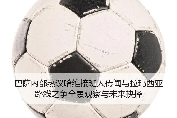 巴萨内部热议哈维接班人传闻与拉玛西亚路线之争全景观察与未来抉择
