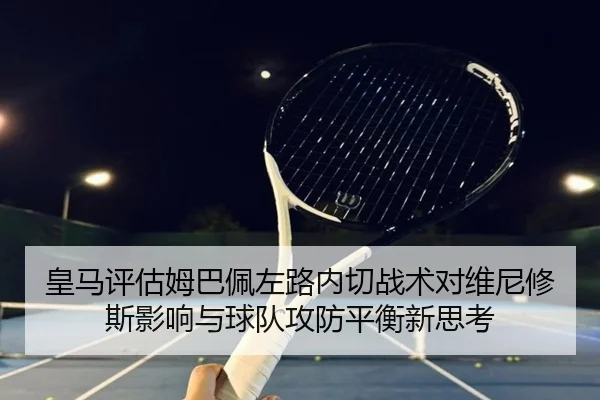 皇马评估姆巴佩左路内切战术对维尼修斯影响与球队攻防平衡新思考