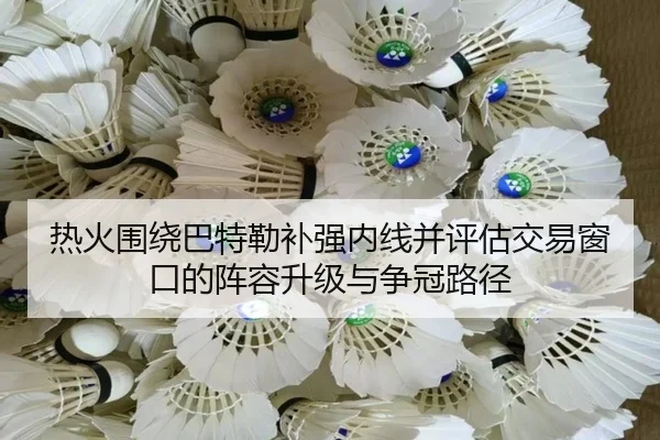 热火围绕巴特勒补强内线并评估交易窗口的阵容升级与争冠路径