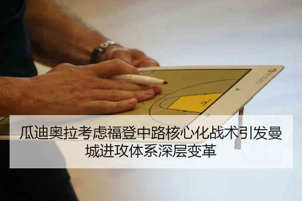 瓜迪奥拉考虑福登中路核心化战术引发曼城进攻体系深层变革