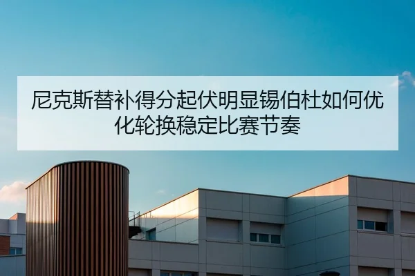尼克斯替补得分起伏明显锡伯杜如何优化轮换稳定比赛节奏