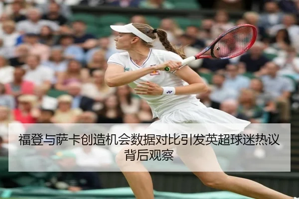 福登与萨卡创造机会数据对比引发英超球迷热议背后观察