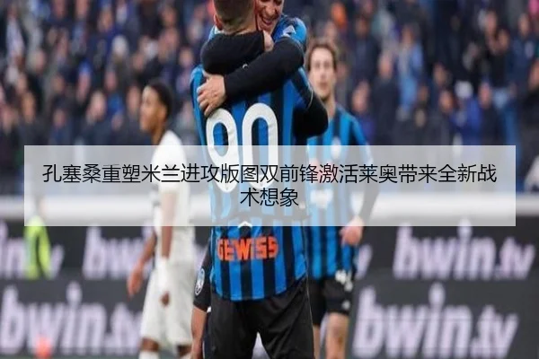 孔塞桑重塑米兰进攻版图双前锋激活莱奥带来全新战术想象